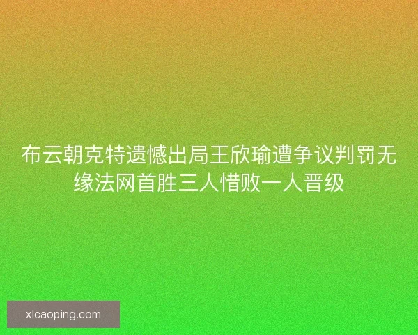 布云朝克特遗憾出局王欣瑜遭争议判罚无缘法网首胜三人惜败一人晋级