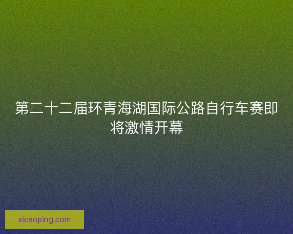 第二十二届环青海湖国际公路自行车赛即将激情开幕