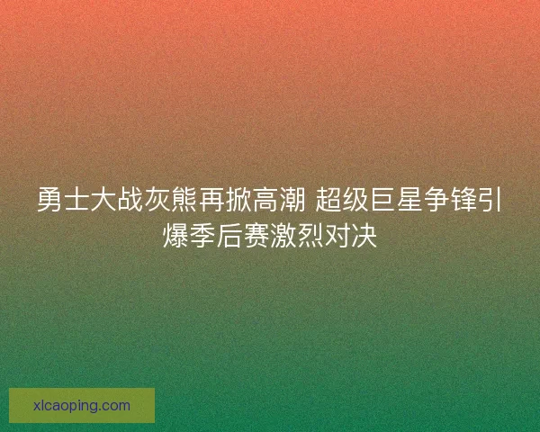 勇士大战灰熊再掀高潮 超级巨星争锋引爆季后赛激烈对决