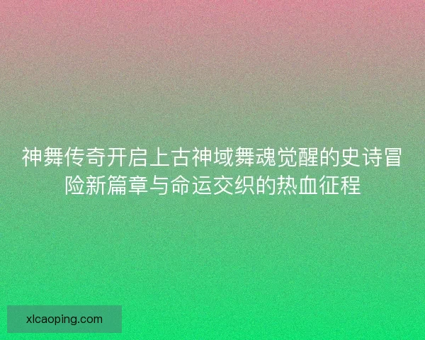 神舞传奇开启上古神域舞魂觉醒的史诗冒险新篇章与命运交织的热血征程
