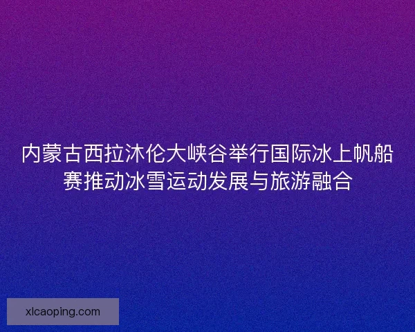 内蒙古西拉沐伦大峡谷举行国际冰上帆船赛推动冰雪运动发展与旅游融合
