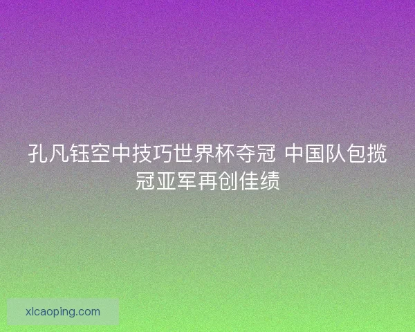 孔凡钰空中技巧世界杯夺冠 中国队包揽冠亚军再创佳绩