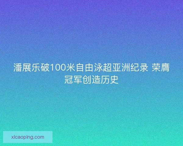 潘展乐破100米自由泳超亚洲纪录 荣膺冠军创造历史