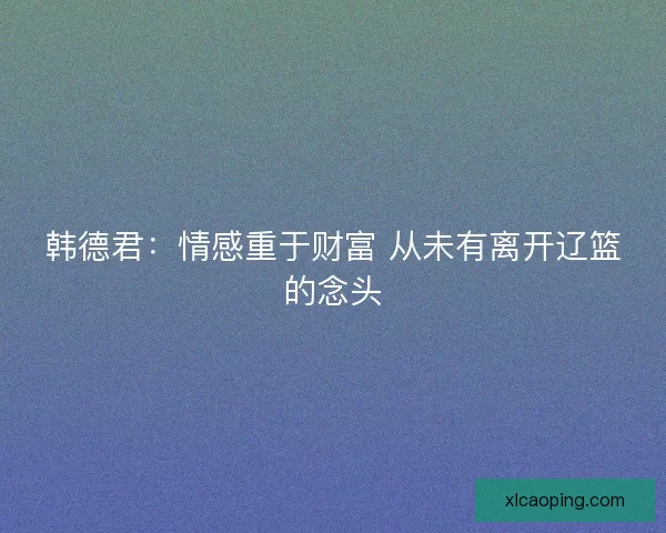 韩德君：情感重于财富 从未有离开辽篮的念头
