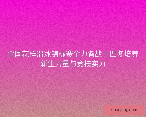 全国花样滑冰锦标赛全力备战十四冬培养新生力量与竞技实力