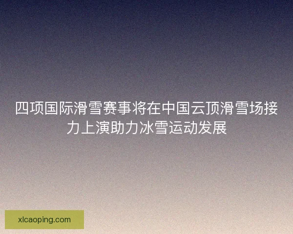 四项国际滑雪赛事将在中国云顶滑雪场接力上演助力冰雪运动发展