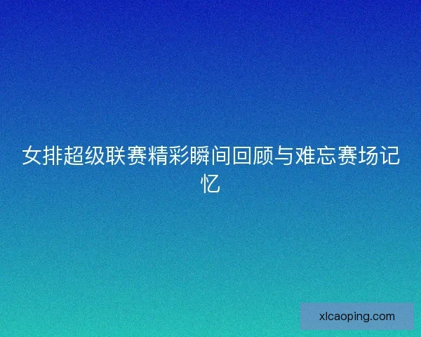 女排超级联赛精彩瞬间回顾与难忘赛场记忆