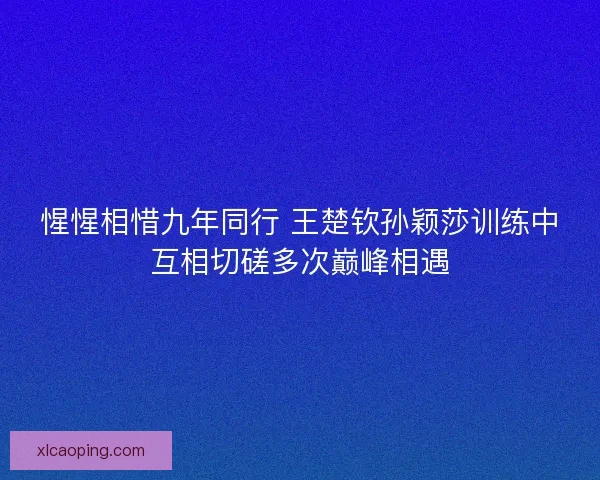 惺惺相惜九年同行 王楚钦孙颖莎训练中互相切磋多次巅峰相遇