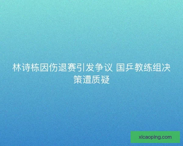 林诗栋因伤退赛引发争议 国乒教练组决策遭质疑