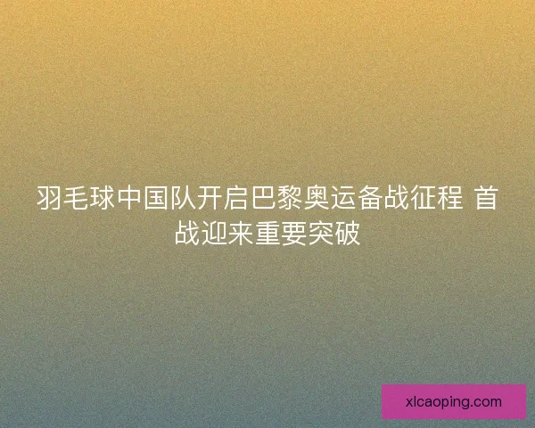 羽毛球中国队开启巴黎奥运备战征程 首战迎来重要突破