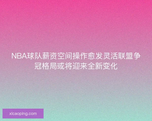NBA球队薪资空间操作愈发灵活联盟争冠格局或将迎来全新变化 NBA球队薪资空间操作愈发灵活联盟争冠格局或将迎来全新变化