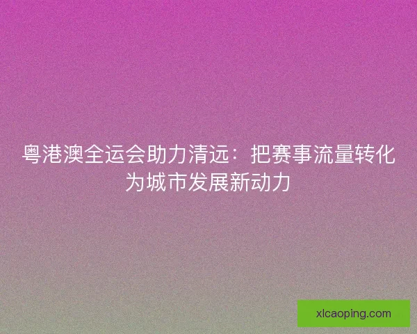 粤港澳全运会助力清远：把赛事流量转化为城市发展新动力