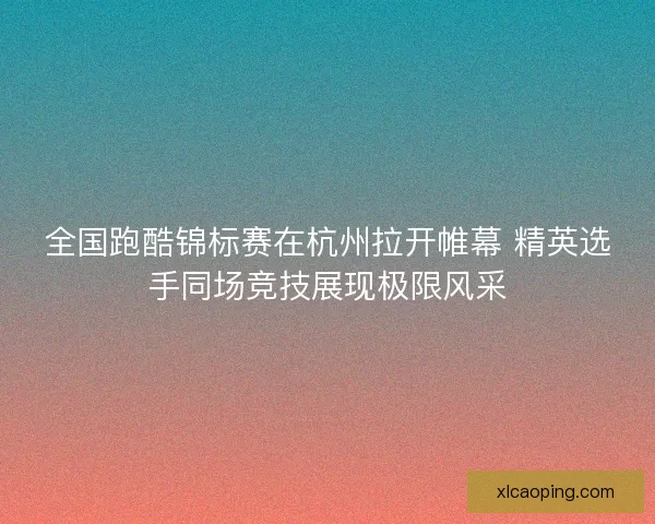 全国跑酷锦标赛在杭州拉开帷幕 精英选手同场竞技展现极限风采 全国跑酷锦标赛在杭州拉开帷幕 精英选手同场竞技展现极限风采